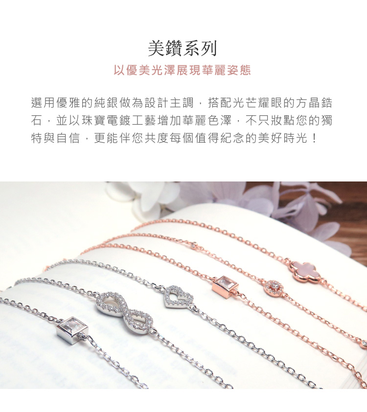 美鑽系列 以優美光澤展現華麗姿態 選用優雅的純銀做為設計主調,搭配光芒耀眼的方晶錯 石,並以珠寶電鍍工藝增加華麗色澤,不只妝點您的獨 特與自信,更能伴您共度每個值得紀念的美好時光 