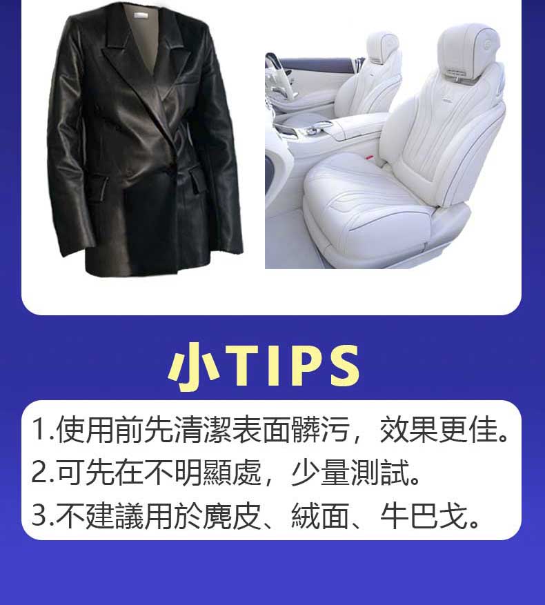 小TIPS 1.使用前先清潔表面髒污,效果更佳。 2.可先在不明顯處,少量測試。 3.不建議用於鹿皮、絨面、牛巴戈。 