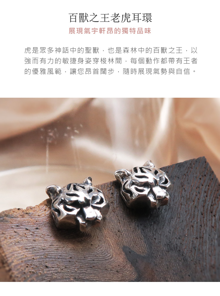 百獸之王老虎耳環 展現氣宇軒昂的獨特品味 虎是眾多神話中的聖獸,也是森林中的百獸之王,以 強而有力的敏捷身姿穿梭林間,每個動作都帶有王者 的優雅風範,讓您昂首闊步,隨時展現氣勢與自信。 