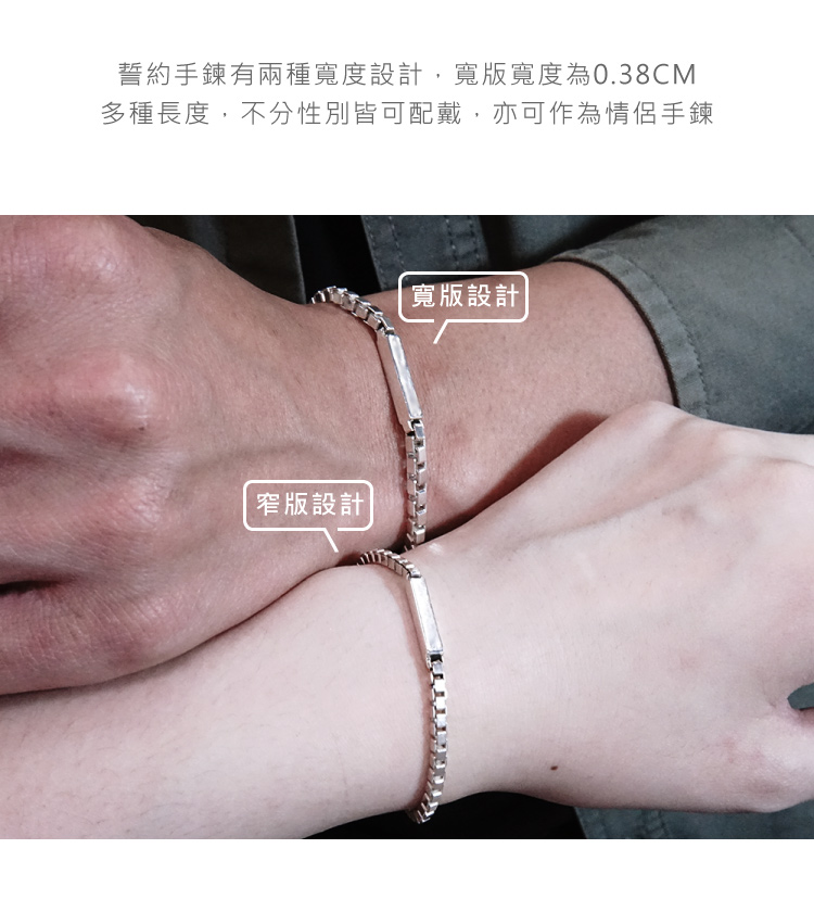 誓約手鍊有兩種寬度設計,寬版寬度為0.38CM 多種長度,不分性別皆可配戴,亦可作為情侶手鍊 窄版設計 寬版設計 