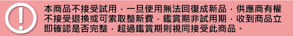 本商品不接受試用,一旦使用無法回復成新品,供應商有權 不接受退換或可索取整新費,鑑賞期非試用期,收到商品立 即確認是否完整,超過鑑賞期則視同接受此商品。 