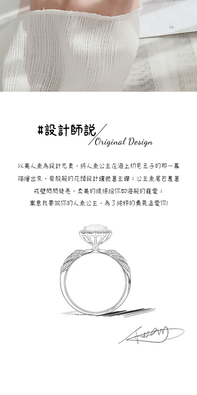 設計師說 以美人魚為設計元素,將人魚公主在海上初見王子的那幕 描繪出來,貝殼般的花頭設計鑲嵌著主鑽公主魚尾包裹著 戒壁閃閃發亮,柔美的線條給你如海般的寵愛 寓意我要做你的人魚公主,為了純粹的勇氣追愛你 