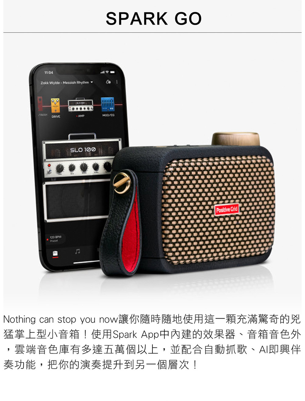 Nothing can stop you now讓你隨時隨地使用這一顆充滿驚奇的兇 猛掌上型小音箱使用Spark App中內建的效果器、音箱音色外 雲端音色庫有多達五萬個以上,並配合自動抓歌、AI即興伴 奏功能,把你的演奏提升到另一個層次 