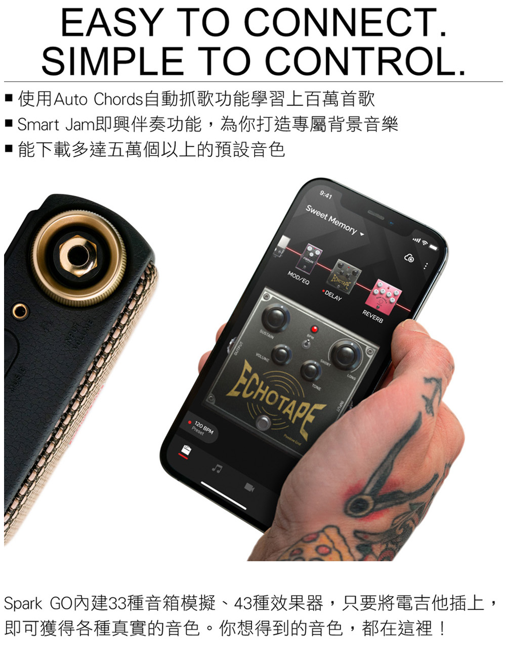 使用Auto Chords自動抓歌功能學習上百萬首歌 Smart Jam即興伴奏功能,為你打造專屬背景音樂 能下載多達五萬個以上的預設音色 Spark GO內建33種音箱模擬、43種效果器,只要將電吉他插上, 即可獲得各種真實的音色。你想得到的音色,都在這裡 