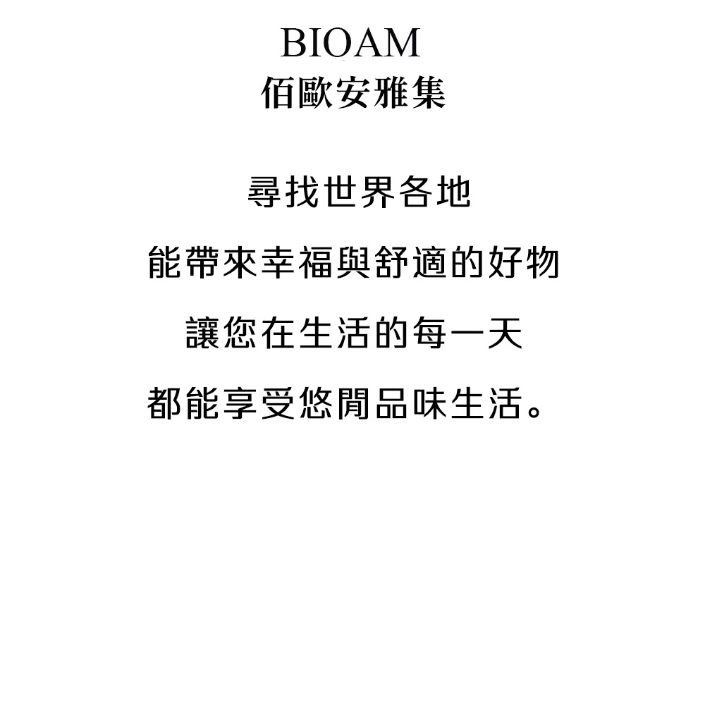 佰歐安雅集 尋找世界各地 能帶來幸福與舒適的好物 讓您在生活的每一天 都能享受悠閒品味生活。 