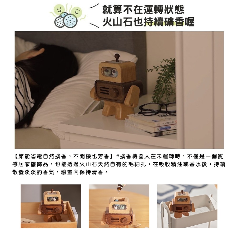 就算不在運轉狀態 火山石也持續礦香喔 節能省電自然擴香,不開機也芳香擴香機器人在未運轉時,不僅是一個質 感居家擺飾品,也能透過火山石天然自有的毛細孔,在吸收精油或香水後,持續 散發淡淡的香氣,讓室內保持清香。 