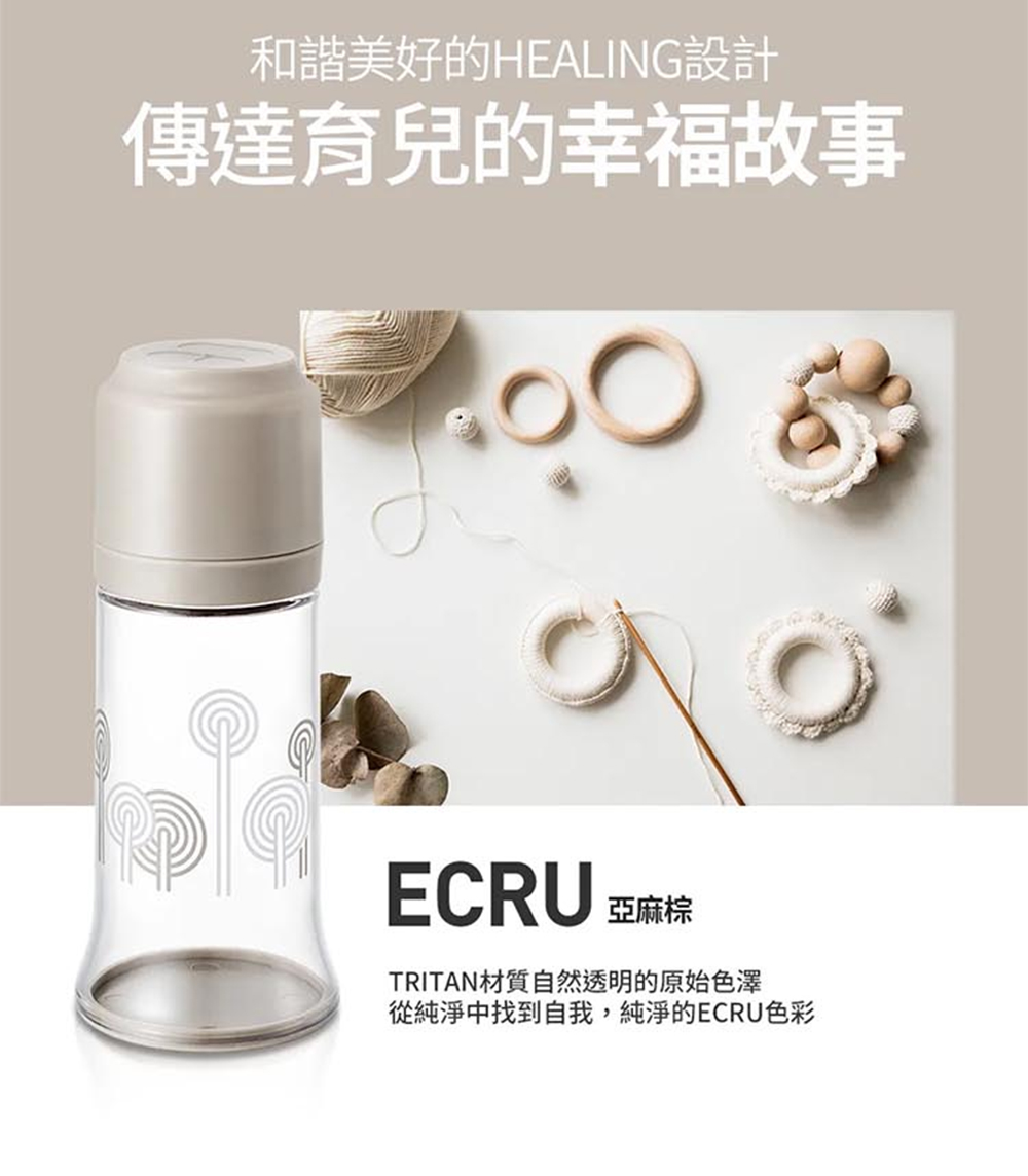 和諧美好的HEALING設計 傳達育兒的幸福故事 ECRU 亞麻棕 TRITAN材質自然透明的原始色澤 從純淨中找到自我,純淨的ECRU色彩 