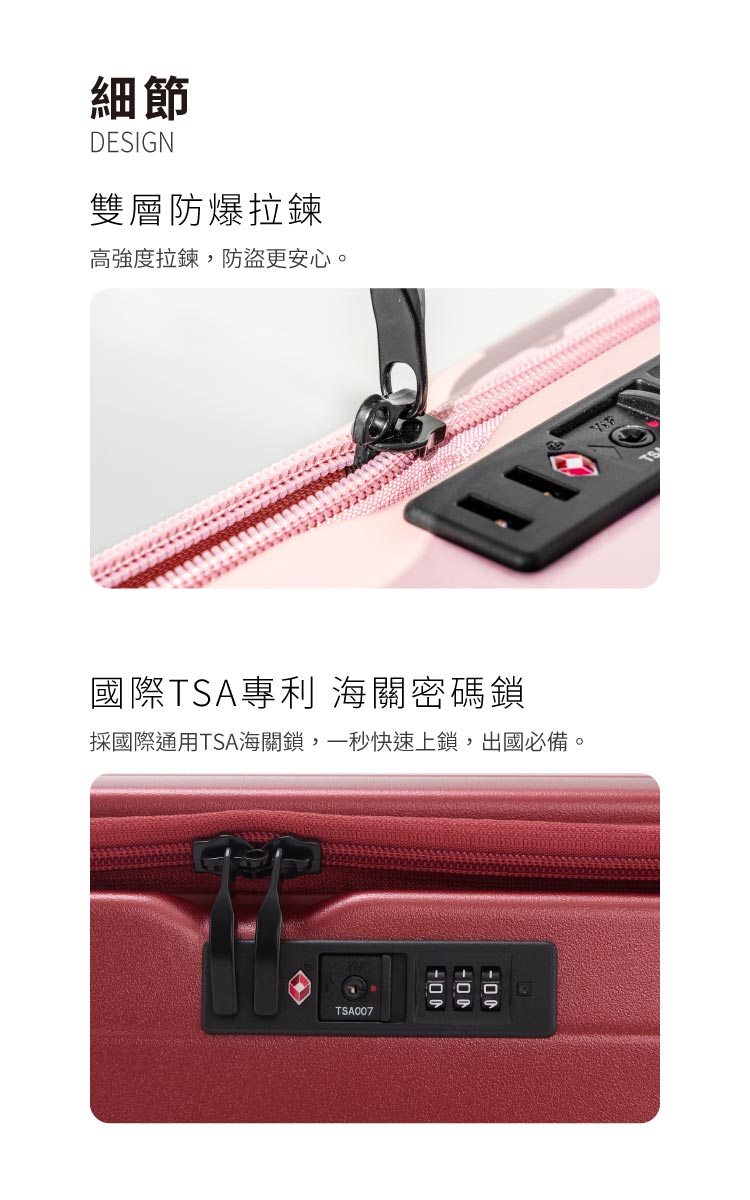 細節 雙層防爆拉鍊 高強度拉鍊,防盜更安心。 國際TSA專利 海關密碼鎖 採國際通用TSA海關鎖,一秒快速上鎖,出國必備。 
