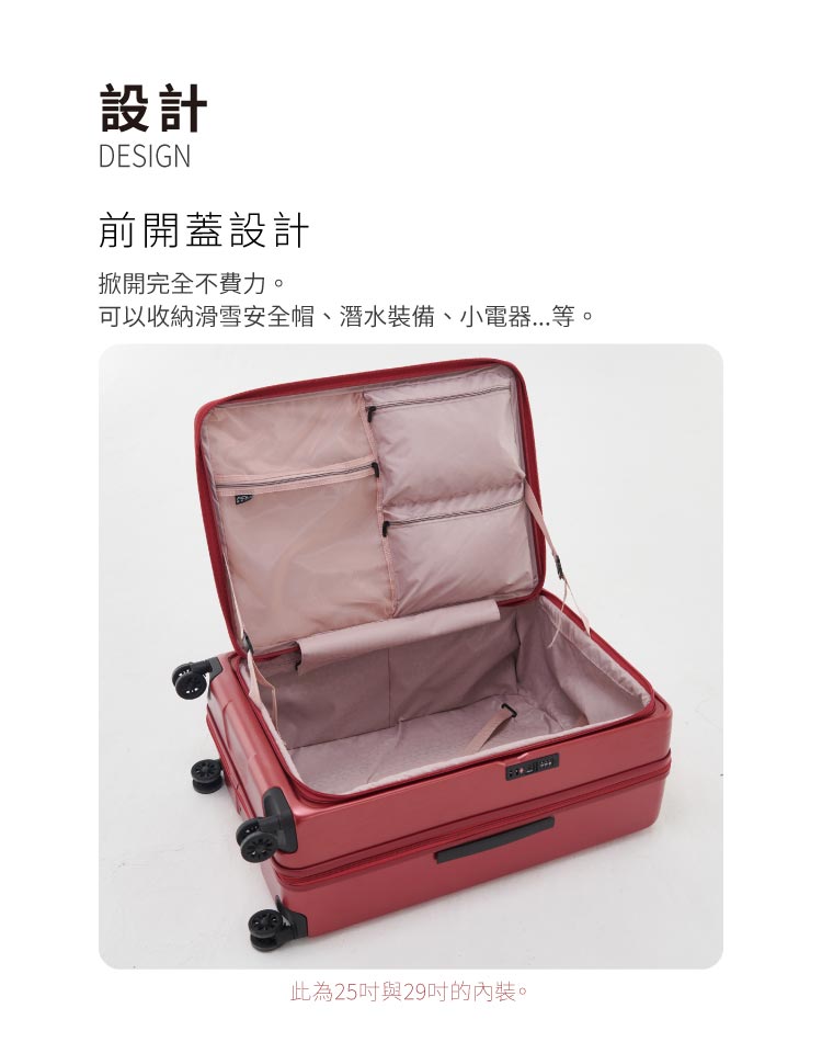 設計 前開蓋設計 掀開完全不費力。 可以收納滑雪安全帽、潛水裝備、小電器...等。 此為25吋與29吋的內裝。 