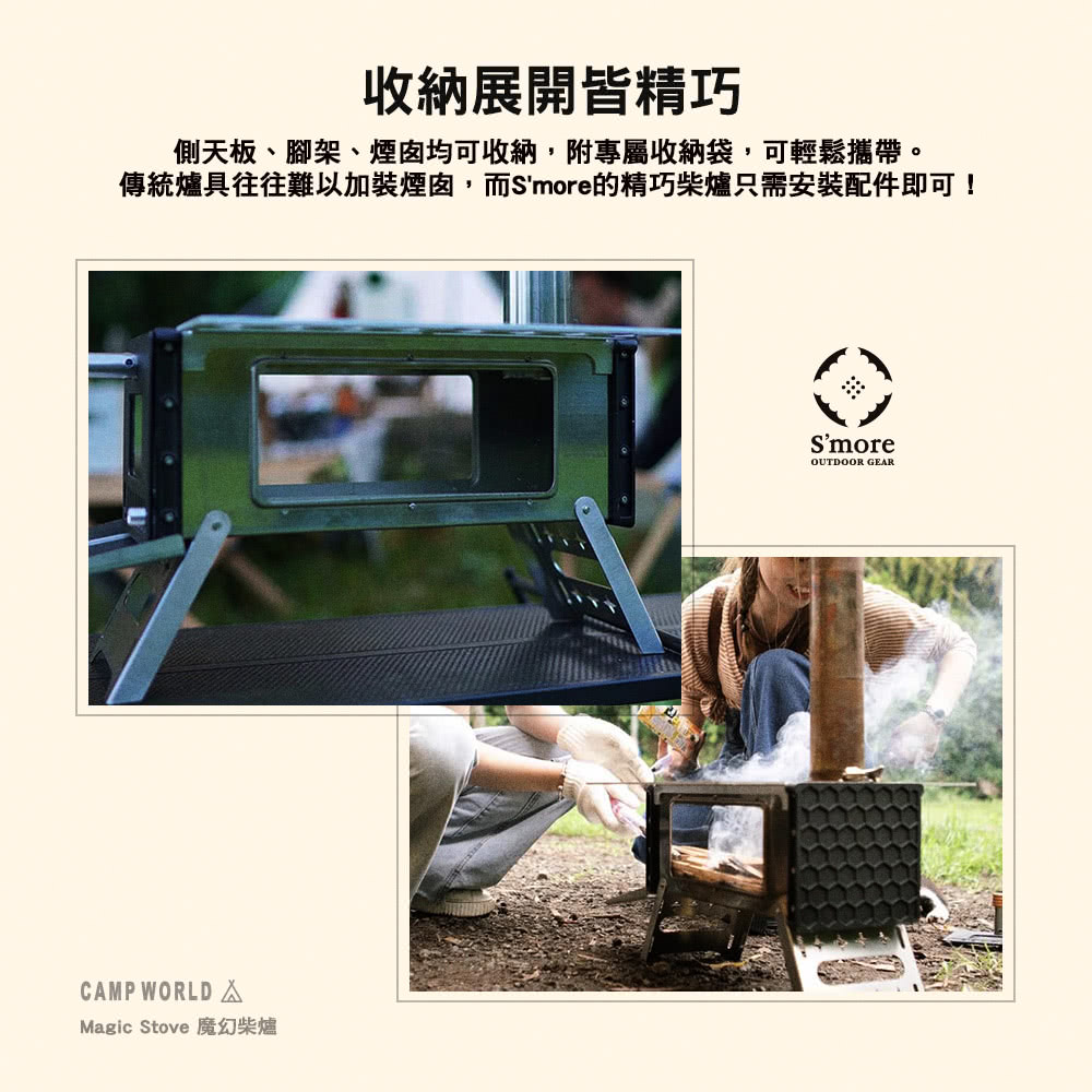 收納展開皆精巧 側天板、腳架、煙囪均可收納,附專屬收納袋,可輕鬆攜帶。 傳統爐具往往難以加裝煙囪,而Smore的精巧柴爐只需安裝配件即可 Magic Stove 魔幻柴爐 