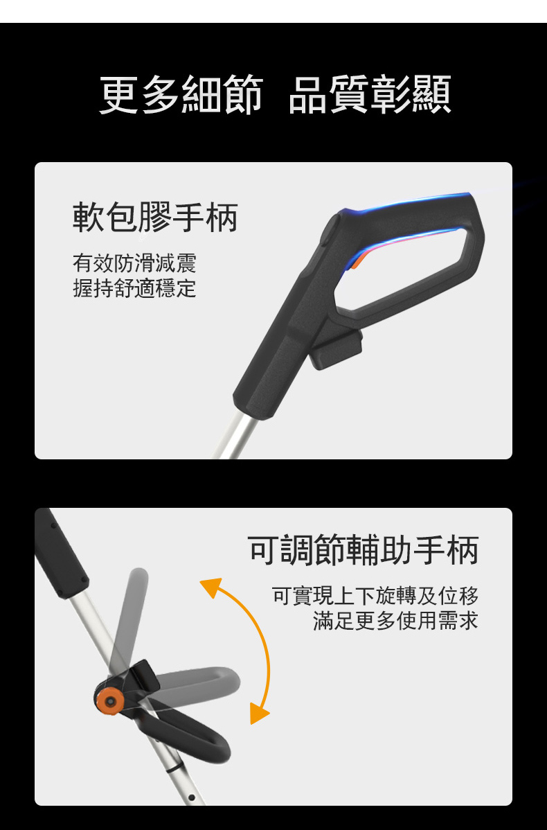 更多細節 品質彰顯軟包膠手柄有效防滑減震握持舒適穩定可調節輔助手柄可實現上下旋轉及位移滿足更多使用需求