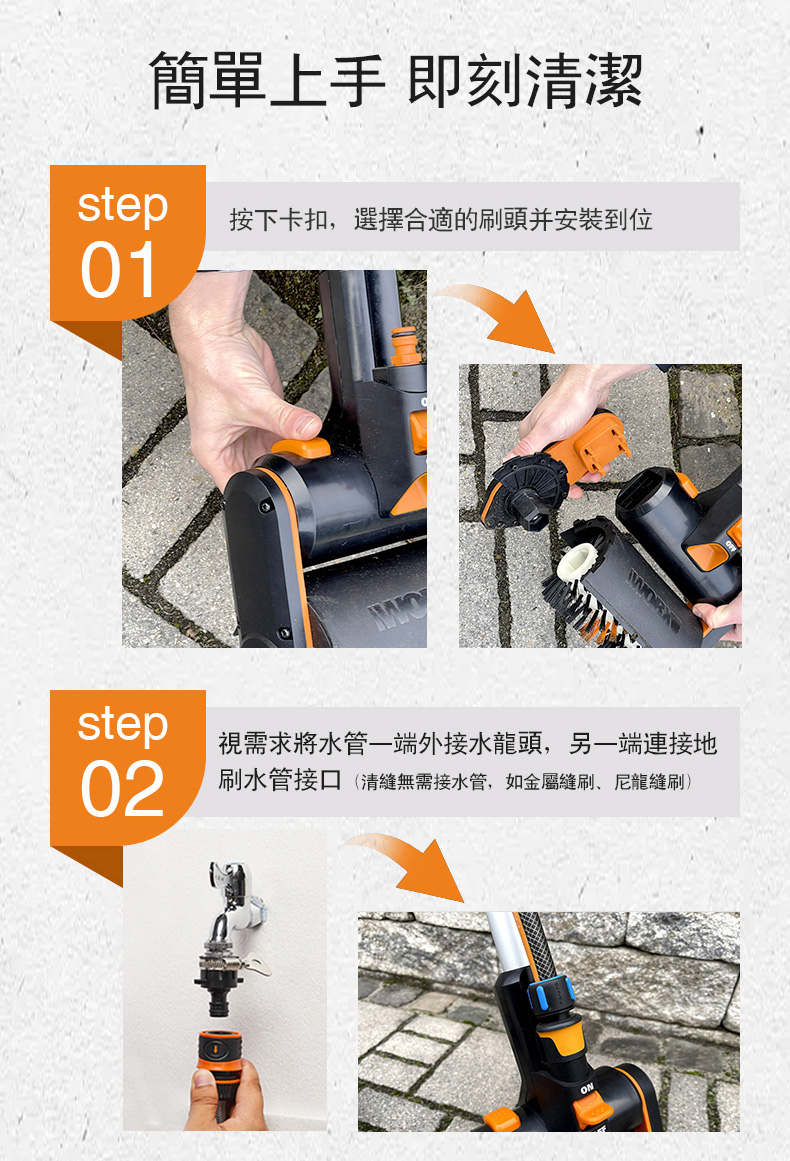 簡單上手 即刻清潔step按下卡扣,選擇合適的刷頭安裝到位01step02視需求將水管一端外接水龍頭,另一端連接地刷水管接口(清無需接水管,如金屬刷尼龍刷)